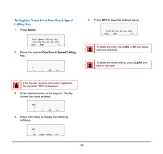 23
To Register Name Onto One-Touch Speed
Calling Key
1. Press Name.
2. Press the desired One-Touch Speed Calling
key.
3. Enter desired name on the keypad. Display
shows the name entered.
4. Press >>> twice to display the following
softkeys.
5. Press SET to save the entered name.
If the key has no name information registered,
the character “SPD” is displayed.
To delete the entry, press DEL or BK and delete
each one character.
To delete the whole setting, press CLEAR and
back to idle state.
 