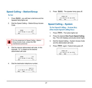 27
Speed Calling – Station/Group
To Set
1. Press , you will hear a dial tone and the
Speaker lamp lights red.
2. Dial the Speed Calling – Station/Group Access
Code.
3. Dial the desired abbreviated call code. In this
example, “01” is dialed as the desired
abbreviated call code.
4. Dial the destination telephone number.
5. Press . The speaker lamp goes off.
Speed Calling – System
To Set Speed Calling – System Key
(One-touch Speed Calling Key)
1. Press . The button lights red.
2. Press the desired One-Touch Speed Calling
key. The LCD displays previously stored digits.
3. Dial the Speed Calling – System Access Code
and the abbreviated call code.
4. Press again. Feature lamp goes off.
For the assignment of Speed Calling - Station/
Group Access Code, contact the PBX
maintenance personnel.
Speaker
Speaker
Feature
Feature
 