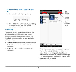 28
To Operate From Speed Calling – System
Key
1. Press the Speed Calling – System key.
2. If the UT880 does not have the “Speed Calling
– System” Access Code, then use the
abbreviated call code.
Contacts
The device contact allows the end user to use
contacts application from within the UT880
Multiline Telephone application. Clicking the
Contacts button opens the contact application
within the App.
• The New contact icon is used to add new contacts.
• The Edit button is used to edit the contact
individually.
• The Delete button is used to delete the contact
individually.
When the App starts, the contacts are imported
into the App and contacts can be either
manipulated by invoking contact application
independently from the OS, or from within the App.
The contact operation is described in detail in the
corresponding OS release.
Edit
Button
Delete
Button
New
Contact
Icon
 
