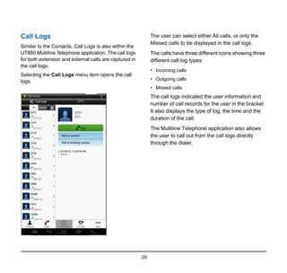 29
Call Logs
Similar to the Contacts, Call Logs is also within the
UT880 Multiline Telephone application. The call logs
for both extension and external calls are captured in
the call logs.
Selecting the Call Logs menu item opens the call
logs.
The user can select either All calls, or only the
Missed calls to be displayed in the call logs.
The calls have three different icons showing three
different call log types:
• Incoming calls
• Outgoing calls
• Missed calls
The call logs indicated the user information and
number of call records for the user in the bracket.
It also displays the type of log, the time and the
duration of the call.
The Multiline Telephone application also allows
the user to call out from the call logs directly
through the dialer.
 