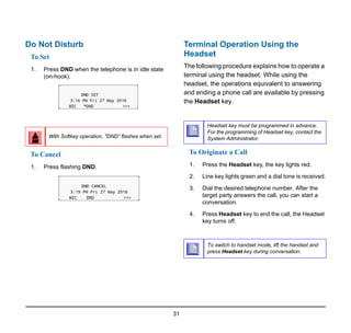 31
Do Not Disturb
To Set
1. Press DND when the telephone is in idle state
(on-hook).
To Cancel
1. Press flashing DND.
Terminal Operation Using the
Headset
The following procedure explains how to operate a
terminal using the headset. While using the
headset, the operations equivalent to answering
and ending a phone call are available by pressing
the Headset key.
To Originate a Call
1. Press the Headset key, the key lights red.
2. Line key lights green and a dial tone is received.
3. Dial the desired telephone number. After the
target party answers the call, you can start a
conversation.
4. Press Headset key to end the call, the Headset
key turns off.
With Softkey operation, "DND” flashes when set.
Headset key must be programmed in advance.
For the programming of Headset key, contact the
System Administrator.
To switch to handset mode, lift the handset and
press Headset key during conversation.
 