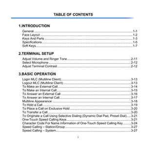 i
TABLE OF CONTENTS
1.INTRODUCTION
General .................................................................................................................1-1
Face Layout ..........................................................................................................1-2
Keys And Parts .....................................................................................................1-3
Specifications........................................................................................................1-5
Soft Keys...............................................................................................................1-7
2.TERMINAL SETUP
Adjust Volume and Ringer Tone.........................................................................2-11
Select Microphone ..............................................................................................2-12
Adjust Terminal Contrast ....................................................................................2-12
3.BASIC OPERATION
Login MLC (Multiline Client)................................................................................3-13
Logout MLC (Multiline Client)..............................................................................3-13
To Make an External Call....................................................................................3-14
To Make an Internal Call.....................................................................................3-15
To Answer an External Call ................................................................................3-16
To Answer an Internal Call..................................................................................3-17
Multiline Appearance ..........................................................................................3-18
To Hold a Call .....................................................................................................3-19
To Place a Call on Exclusive Hold......................................................................3-20
To Transfer a Call ...............................................................................................3-20
To Originate a Call Using Selective Dialing (Dynamic Dial Pad, Preset Dial).....3-21
One-Touch Speed Calling Keys..........................................................................3-21
Character Code For Name Information of One-Touch Speed Calling Key.........3-24
Speed Calling – Station/Group ...........................................................................3-27
Speed Calling – System......................................................................................3-27
 