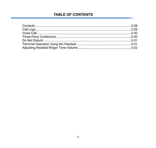 ii
TABLE OF CONTENTS
Contacts..............................................................................................................3-28
Call Logs.............................................................................................................3-29
Voice Call............................................................................................................3-30
Three-Party Conference .....................................................................................3-30
Do Not Disturb ....................................................................................................3-31
Terminal Operation Using the Headset...............................................................3-31
Adjusting Headset Ringer Tone Volume.............................................................3-32
 