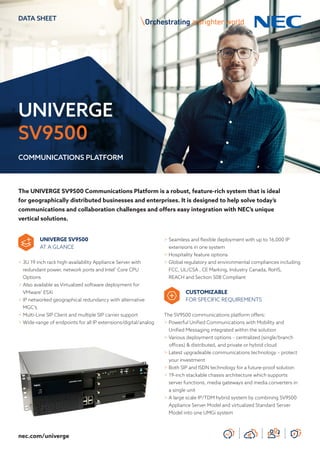 UNIVERGE
SV9500
DATA SHEET
COMMUNICATIONS PLATFORM
nec.com/univerge
The UNIVERGE SV9500 Communications Platform is a robust, feature-rich system that is ideal
for geographically distributed businesses and enterprises. It is designed to help solve today’s
communications and collaboration challenges and offers easy integration with NEC’s unique
vertical solutions.
UNIVERGE SV9500
AT A GLANCE
> 3U 19 inch rack high-availability Appliance Server with
redundant power, network ports and Intel®
Core CPU
Options
> Also available as Virtualized software deployment for
VMware®
ESXi
> IP networked geographical redundancy with alternative
MGC’s
> Multi-Line SIP Client and multiple SIP carrier support
> Wide-range of endpoints for all IP extensions/digital/analog
> Seamless and flexible deployment with up to 16,000 IP
extensions in one system
> Hospitality feature options
> Global regulatory and environmental compliances including
FCC, UL/CSA , CE Marking, Industry Canada, RoHS,
REACH and Section 508 Compliant
CUSTOMIZABLE
FOR SPECIFIC REQUIREMENTS
The SV9500 communications platform offers:
> Powerful Unified Communications with Mobility and
Unified Messaging integrated within the solution
> Various deployment options – centralized (single/branch
offices) & distributed, and private or hybrid cloud
> Latest upgradeable communications technology – protect
your investment
> Both SIP and ISDN technology for a future-proof solution
> 19-inch stackable chassis architecture which supports
server functions, media gateways and media converters in
a single unit
> A large scale IP/TDM hybrid system by combining SV9500
Appliance Server Model and virtualized Standard Server
Model into one UMGi system
 