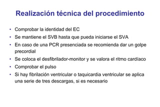 Realización técnica del procedimiento
• Comprobar la identidad del EC
• Se mantiene el SVB hasta que pueda iniciarse el SVA
• En caso de una PCR presenciada se recomienda dar un golpe
precordial
• Se coloca el desfibrilador-monitor y se valora el ritmo cardíaco
• Comprobar el pulso
• Si hay fibrilación ventricular o taquicardia ventricular se aplica
una serie de tres descargas, si es necesario

 