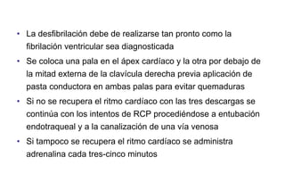 • La desfibrilación debe de realizarse tan pronto como la
fibrilación ventricular sea diagnosticada
• Se coloca una pala en el ápex cardíaco y la otra por debajo de
la mitad externa de la clavícula derecha previa aplicación de
pasta conductora en ambas palas para evitar quemaduras
• Si no se recupera el ritmo cardíaco con las tres descargas se
continúa con los intentos de RCP procediéndose a entubación
endotraqueal y a la canalización de una vía venosa
• Si tampoco se recupera el ritmo cardíaco se administra
adrenalina cada tres-cinco minutos

 