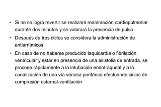 • Si no se logra revertir se realizará reanimación cardiopulmonar
durante dos minutos y se valorará la presencia de pulso
• Después de tres ciclos se considera la administración de
antiarritmicos
• En caso de no haberse producido taquicardia o fibrilación
ventricular y estar en presencia de una asistolia de entrada, se
procede rápidamente a la intubación endotraqueal y a la
canalización de una vía venosa periférica efectuando ciclos de
compresión esternal-ventilación

 