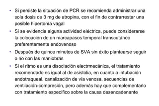 • Si persiste la situación de PCR se recomienda administrar una
sola dosis de 3 mg de atropina, con el fin de contrarrestar una
posible hipertonía vagal
• Si se evidencia alguna actividad eléctrica, puede considerarse
la colocación de un marcapasos temporal transcutáneo
preferentemente endovenoso
• Después de quince minutos de SVA sin éxito plantearse seguir
o no con las maniobras
• Si el ritmo es una disociación electrmecánica, el tratamiento
recomendado es igual al de asistolia, en cuanto a intubación
endotraqueal, canalización de vía venosa, secuencias de
ventilación-compresión, pero además hay que complementarlo
con tratamiento específico sobre la causa desencadenante

 