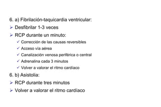 6. a) Fibrilación-taquicardia ventricular:
 Desfibrilar 1-3 veces
 RCP durante un minuto:
 Corrección de las causas reversibles
 Acceso vía aérea
 Canalización venosa periférica o central
 Adrenalina cada 3 minutos
 Volver a valorar el ritmo cardíaco

6. b) Asistolia:
 RCP durante tres minutos
 Volver a valorar el ritmo cardíaco

 