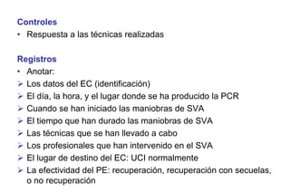 Controles
• Respuesta a las técnicas realizadas
Registros
• Anotar:
 Los datos del EC (identificación)
 El día, la hora, y el lugar donde se ha producido la PCR
 Cuando se han iniciado las maniobras de SVA
 El tiempo que han durado las maniobras de SVA
 Las técnicas que se han llevado a cabo
 Los profesionales que han intervenido en el SVA
 El lugar de destino del EC: UCI normalmente
 La efectividad del PE: recuperación, recuperación con secuelas,
o no recuperación

 