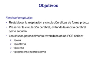 Objetivos
Finalidad terapéutica
• Restablecer la respiración y circulación eficaz de forma precoz
• Preservar la circulación cerebral, evitando la anoxia cerebral
como secuela
• Las causas potencialmente reversibles en un PCR serían:
 Hipoxia
 Hipovolemia
 Hipotermia
 Hipopotaxemia-hiperpotaxemia

 