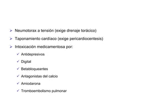 Neumotorax a tensión (exige drenaje torácico)
 Taponamiento cardíaco (exige pericardiocentesis)
 Intoxicación medicamentosa por:
 Antidepresivos
 Digital
 Betabloqueantes
 Antagonistas del calcio
 Amiodarona
 Tromboembolismo pulmonar

 