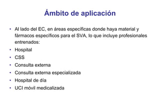 Ámbito de aplicación
• Al lado del EC, en áreas específicas donde haya material y
fármacos específicos para el SVA, lo que incluye profesionales
entrenados:
• Hospital
• CSS
• Consulta externa
• Consulta externa especializada
• Hospital de día
• UCI móvil medicalizada

 