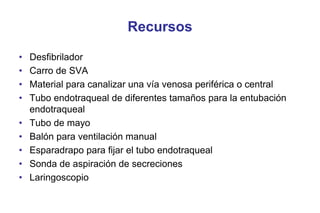 Recursos
•
•
•
•
•
•
•
•
•

Desfibrilador
Carro de SVA
Material para canalizar una vía venosa periférica o central
Tubo endotraqueal de diferentes tamaños para la entubación
endotraqueal
Tubo de mayo
Balón para ventilación manual
Esparadrapo para fijar el tubo endotraqueal
Sonda de aspiración de secreciones
Laringoscopio

 