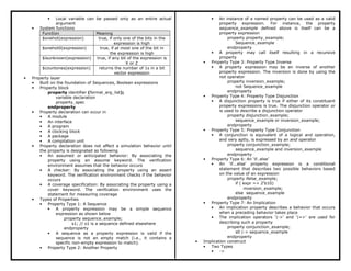 • Local variable can be passed only as an entire actual
argument
• System functions
Function Meaning
$onehot(expression) true, if only one of the bits in the
expression is high
$onehot0(expression) true, if at most one of the bit in
the expression is high
$isunknown(expression) true, if any bit of the expression is
X or Z
$countones(expression) returns the number of 1s in a bit
vector expression
• Property layer
• Built on the foundation of Sequences, Boolean expressions
• Property block
property identifier (formal_arg_list);
variable declaration
property_spec
endproperty
• Property declaration can occur in
• A module
• An interface
• A program
• A clocking block
• A package
• A compilation unit
• Property declaration does not affect a simulation behavior until
the property is designated as following
• An assumed or anticipated behavior: By associating the
property using an assume keyword. The verification
environment assumes that the behavior occurs
• A checker: By associating the property using an assert
keyword. The verification environment checks if the behavior
occurs
• A coverage specification: By associating the property using a
cover keyword. The verification environment uses the
statement for measuring coverage
• Types of Properties
• Property Type 1: A Sequence
• A property expression may be a simple sequence
expression as shown below
property sequence_example;
s1; // s1 is a sequence defined elsewhere
endproperty
• A sequence as a property expression is valid if the
sequence is not an empty match (i.e., it contains a
specific non-empty expression to match).
• Property Type 2: Another Property
• An instance of a named property can be used as a valid
property expression. For instance, the property
sequence_example defined above is itself can be a
property expression
property property_example;
Sequence_example
endproperty
• A property may call itself resulting in a recursive
property
• Property Type 3: Property Type Inverse
• A property expression may be an inverse of another
property expression. The inversion is done by using the
not operator
property inversion_example;
not Sequence_example
endproperty
• Property Type 4: Property Type Disjunction
• A disjunction property is true if either of its constituent
property expressions is true. The disjunction operator or
is used to describe a disjunction operator
property disjunction_example;
sequence_example or inversion_example;
endproperty
• Property Type 5: Property Type Conjunction
• A conjunction is equivalent of a logical and operation,
and very aptly, is expressed by an and operator
property conjunction_example;
sequence_example and inversion_example
endproperty
• Property Type 6: An ‘if..else’
• An 'if...else' property expression is a conditional
statement that describes two possible behaviors based
on the value of an expression
property ifelse_example;
if ( expr == 2’b10)
inversion_example;
else sequence_example
endproperty
• Property Type 7: An Implication
• An implication property describes a behavior that occurs
when a preceding behavior takes place
• The implication operators '|->' and '|=>' are used for
describing such a property
property conjunction_example;
s0 |-> sequence_example
endproperty
• Implication construct
• Two Types
• ->
 