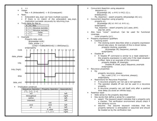 • =>
• Usage:
Res = A (Antecedent) -> B (Consequent)
• Note:
• Antecedent seq_expr can have multiple success
• If there is no match of the antecedent seq_expr,
implication succeeds vacuously by returning true.
• Truth table for Res is:
A B Res
0 0 Vacuous success
0 1 Vacuous success
1 0 False
1 1 True
• Example
Property data_end;
@(posedge mclk)
Data_phase |->
((irdy==0)&&($fell(trdy) || $fell(stop)));
endproperty
mclk 1 2 3 4 5 6 7 8 9 10 11 12 13 14
data_phase
irdy
trdy (high)
stop
data_end
• Implication construct
Sequence Operator Property Operator Associativity
[*], [=], [->] -
## left
throughout right
within left
intersect left
not -
and and left
or or left
if..else right
|->, |=> right
• Concurrent Assertion using sequence
sequence s1;
@(posedge clk) a ##1 b ##[1:2] c;
endsequence;
My_Assertion : assert property (@(posedge clk) s1);
• Concurrent Assertion using property
property p1;
@(posedge clk) s1 ##1 s1 ##1 s1;
endproperty
Top_Assertion : assert property (p1) pass_stmt;
else fail_stmt;
• Also have “cover” construct. Can be used for functional
coverage.
cover property (p1);
• Property expression qualifiers
• Clocking event
• The clocking event describes when a property expression
should take place. An example of this is shown below.
property clocking_example;
@(posedge clk) Sequence_example
endproperty
• Disable iff
• A 'disable iff' command is similar to a reset statement -
the property expression is valid only if the reset situation
is lifted. Here is an example of this command
property disable_iff_example;
Disable iff (reset_expr) Sequence_example
endproperty
• Recursive properties
• Eg:
property recursive_always;
Sig_x and (1’b1 |=> recursive_always);
endproperty
• Restrictions for Recursive Properties
• A recursive property can not use a not operator.
• The operator disable iff can not be used in a recursive
property.
• A recursive property can call itself only after a positive
time delay (to avoid an infinite loop).
• Assertion layer
• Adds sense to the property described
• Key words that define a sense for a assertion
• assert: The keyword assert indicates that a property acts
a checker. The verification environment should check if
the behavior occurs.
• assume: The assume keyword indicates that the
property behavior is anticipated or assumed and should
be treated so by the verification tool.
 