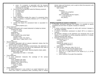 • cover: If a property is associated with the keyword
cover, it indicates that the property evaluation will be
monitored for coverage.
• Concurrent Can be specified inside the following construct
• an always block
• an initial block
• a module
• a program
• an interface
• When instantiated outside the scope of a procedural block
(initial or always), a property behaves as if it is within an
always block.
assert property (p1);
• outside the scope of a procedural block is equivalent to:
always
assert property (p1);
• Assert statement
• Property associated with a assert statement is treated as checker
property top_prop;
seq0 |-> prop0
endproperty
assert to_prop:
assert property (top_prop) begin
int pass count;
$display ( “pass: top_prop”);
pass_count = pass_count +1’b1;
end
• Assume statement
• A property associated with an assume statement implies that the
property holds during verification
• For a formal or dynamic simulation environment, the statement is
simply assumed to be true and rest of the statements that need to
be verified are constrained accordingly
Assume_property_reset_seq0: assume property (reset_seq0);
property reset_seq0;
@(posedge clk) reset |-> not seq0;
end
• Cover statement
• A cover statement measures the coverage of the various
components
cover_property_top_prop:
cover property (top_prop)
$display ("top_prop is a hit");
property top_prop;
seq0 |-> prop0;
endproperty
• Expect statement
• An expect statement is very similar to an assert statement, but it
must occur within a procedural block (including initial or always
blocks, tasks and functions), and is used to block the execution until
the property succeeds.
task mytask;
...
if (expr1)
expect (my_property)
pass_block();
else // associated with the 'expect',
// not with the 'if'
fail_block();
...
endtask
Binding properties to scopes or instances
• To facilitate verification separate from design, it is possible to specify
properties and bind them to specific modules or instances.
• Uses:
• It allows verification engineers to verify with minimum changes to
the design code/files.
• It allows a convenient mechanism to attach VIP to a module or
instance.
• No semantic changes to the assertions are introduces due to this
feature. It is equivalent to writing properties external to a module,
using hierarchical path name.
• Example of binding two modules.
module cpu ( a, b, c)
< RTL Code >
endmodule
module cpu_props ( a, b, c)
< Assertion Properties >
endmodule
• bind cpu cpu_props cpu_rules_1(a, b, c);
• cpu and cpu_props are the module name.
• cpu_rules_1 is cpu_props instance name.
• Ports (a, b, c) gets bound to the signals (a, b, c) of the
module cpu.
• every instance of cpu gets the properties.
 