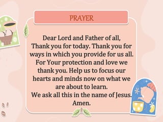 PRAYER
Dear Lord and Father of all,
Thank you for today. Thank you for
ways in which you provide for us all.
For Your protection and love we
thank you. Help us to focus our
hearts and minds now on what we
are about to learn.
We ask all this in the name of Jesus.
Amen.
 