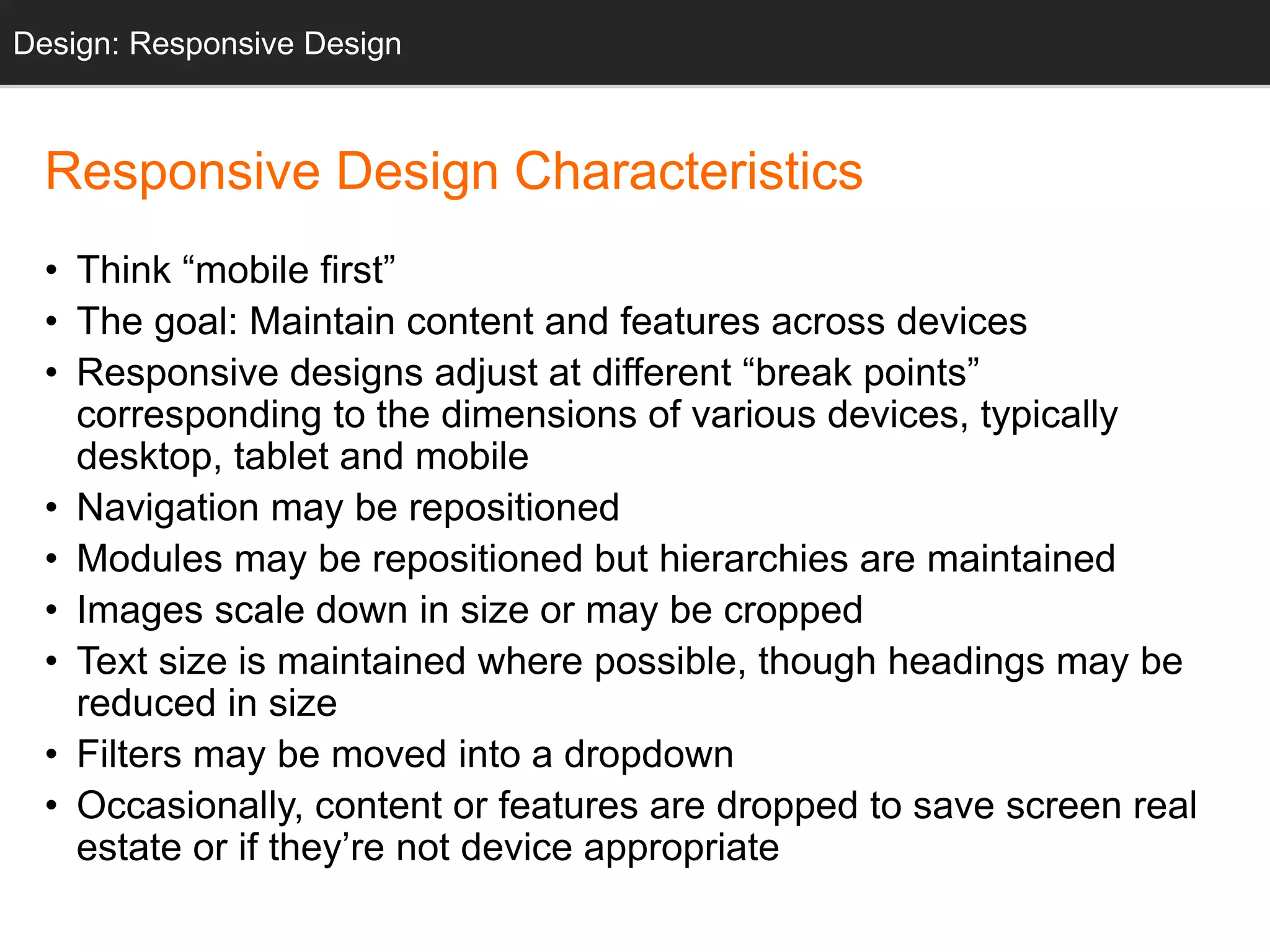 Responsive Design Characteristics
• Think “mobile first”
• The goal: Maintain content and features across devices
• Responsive designs adjust at different “break points”
corresponding to the dimensions of various devices, typically
desktop, tablet and mobile
• Navigation may be repositioned
• Modules may be repositioned but hierarchies are maintained
• Images scale down in size or may be cropped
• Text size is maintained where possible, though headings may be
reduced in size
• Filters may be moved into a dropdown
• Occasionally, content or features are dropped to save screen real
estate or if they’re not device appropriate
Design: Responsive Design
 