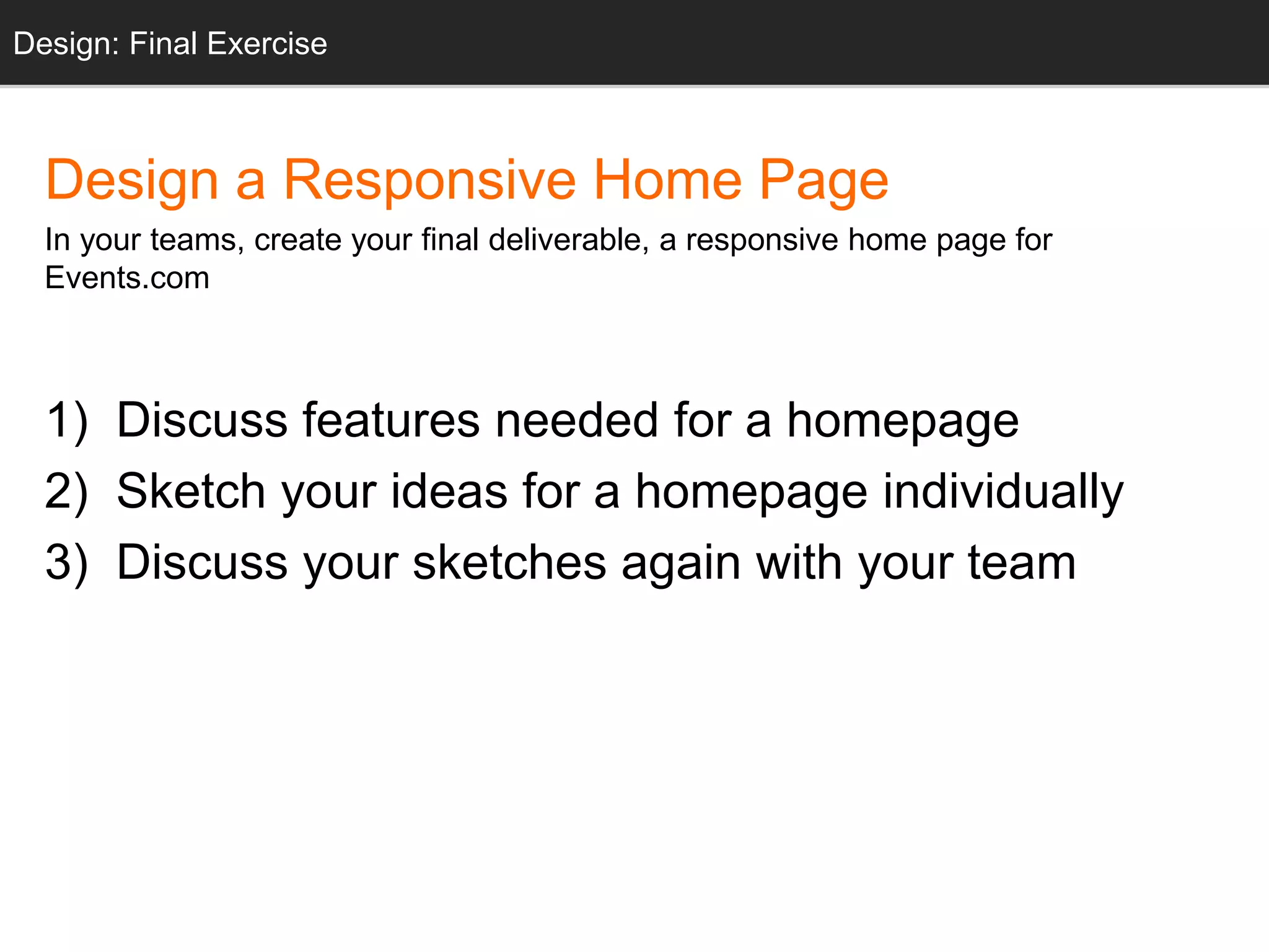 Design: Sketching
Design a Responsive Home Page
In your teams, create your final deliverable, a responsive home page for
Events.com
1) Discuss features needed for a homepage
2) Sketch your ideas for a homepage individually
3) Discuss your sketches again with your team
Design: Final Exercise
 