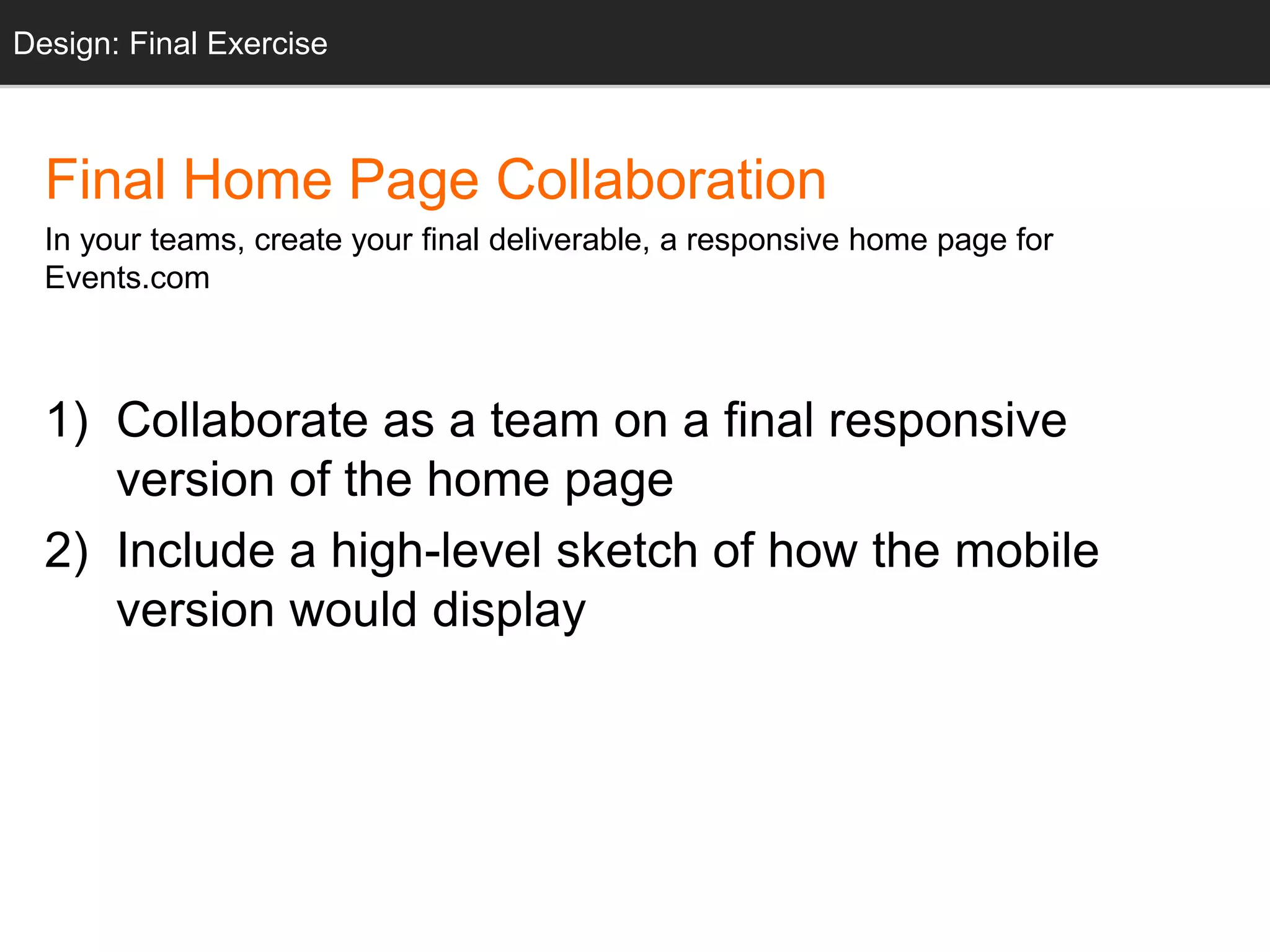 Design: Final Exercise
Final Home Page Collaboration
In your teams, create your final deliverable, a responsive home page for
Events.com
1) Collaborate as a team on a final responsive
version of the home page
2) Include a high-level sketch of how the mobile
version would display
 