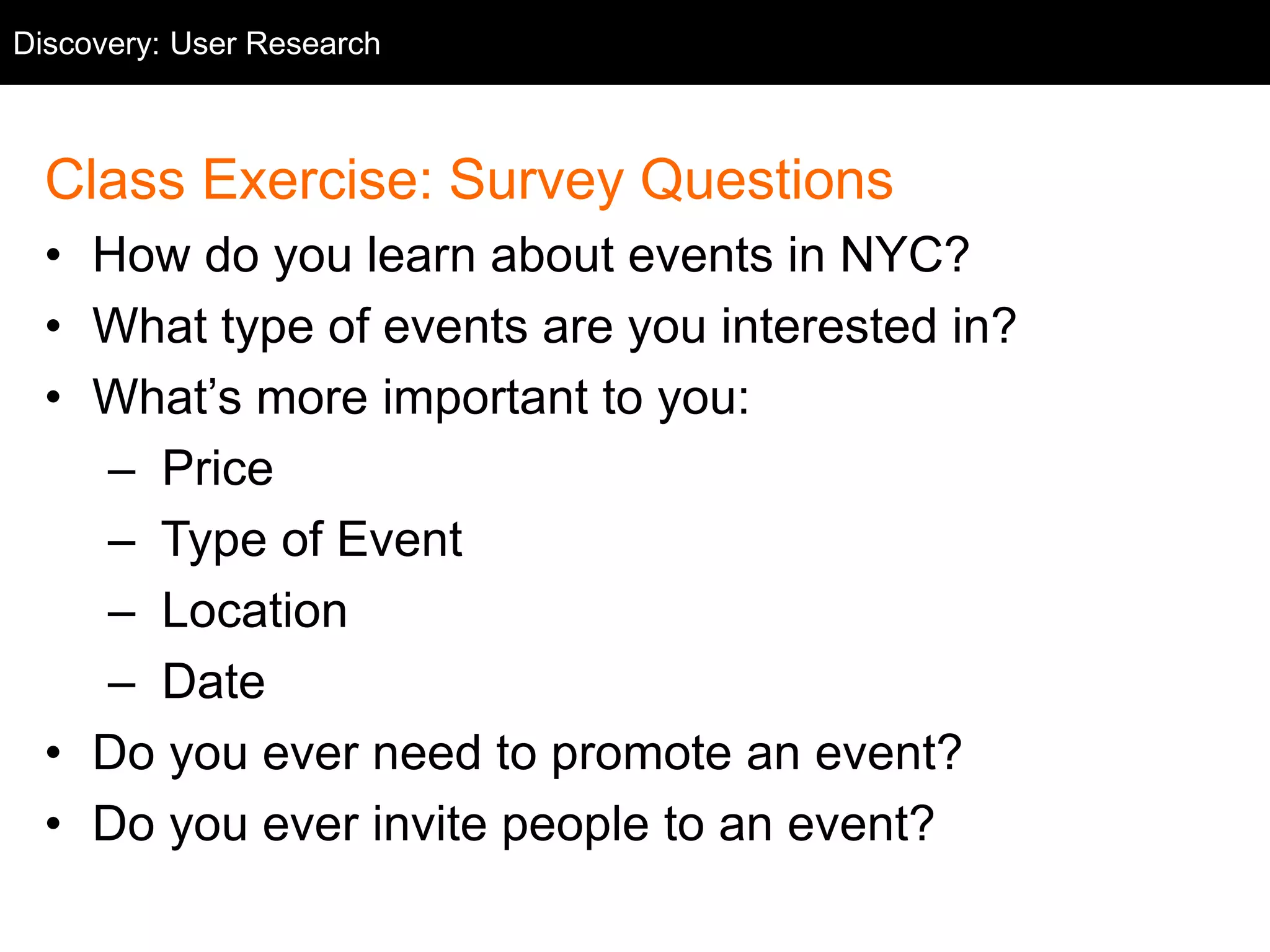 Class Exercise: Survey Questions
• How do you learn about events in NYC?
• What type of events are you interested in?
• What’s more important to you:
– Price
– Type of Event
– Location
– Date
• Do you ever need to promote an event?
• Do you ever invite people to an event?
Discovery: User Research
 