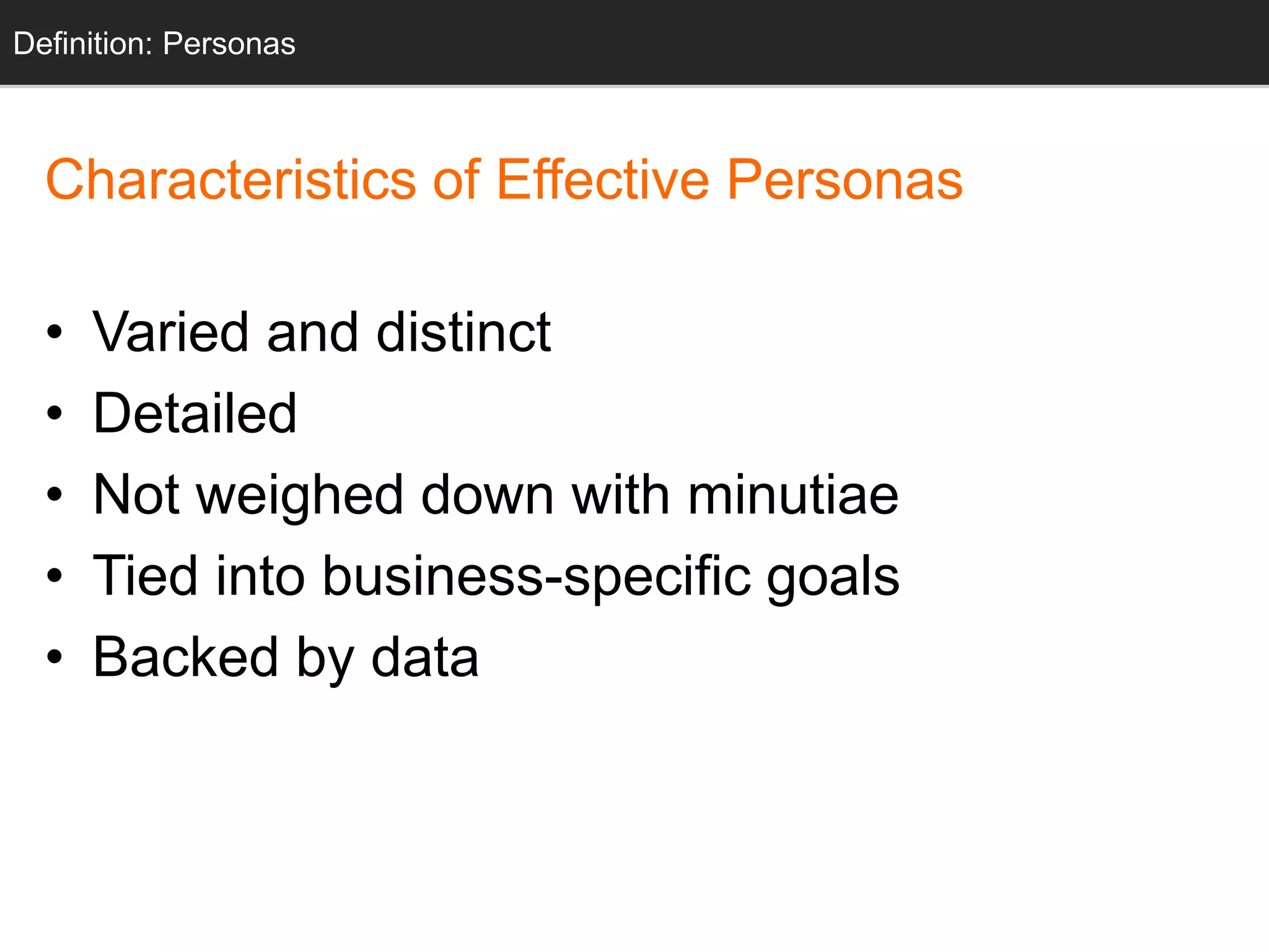 Characteristics of Effective Personas
• Varied and distinct
• Detailed
• Not weighed down with minutiae
• Tied into business-specific goals
• Backed by data
Definition: Personas
 