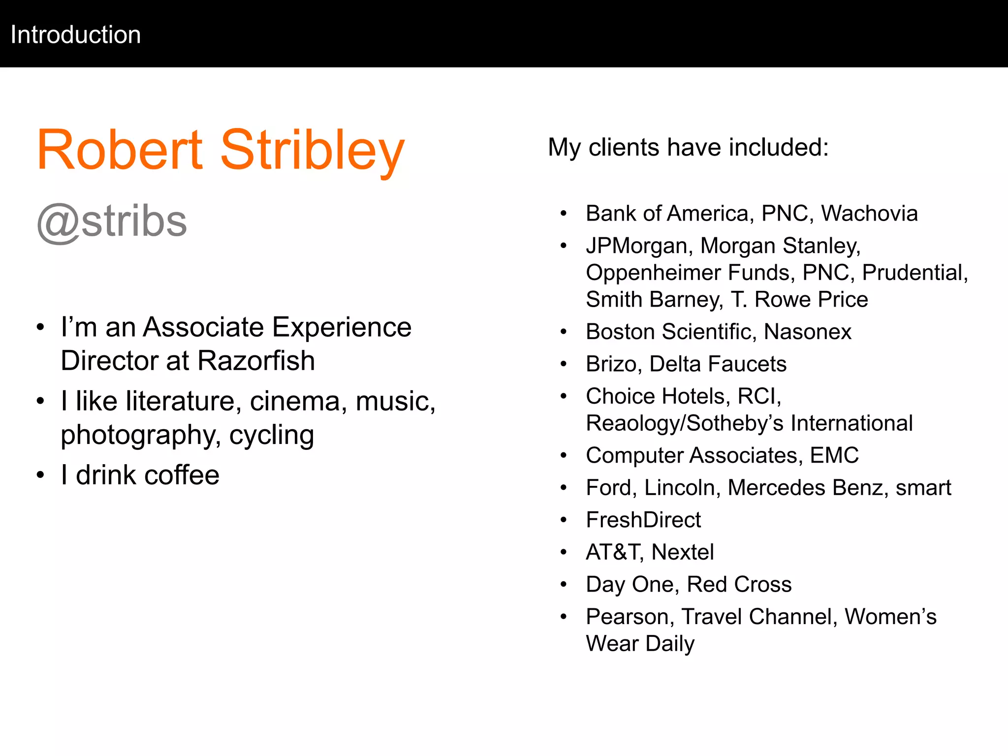 Intro
Robert Stribley
@stribs
• I’m an Associate Experience
Director at Razorfish
• I like literature, cinema, music,
photography, cycling
• I drink coffee
Introduction
My clients have included:
• Bank of America, PNC, Wachovia
• JPMorgan, Morgan Stanley,
Oppenheimer Funds, PNC, Prudential,
Smith Barney, T. Rowe Price
• Boston Scientific, Nasonex
• Brizo, Delta Faucets
• Choice Hotels, RCI,
Reaology/Sotheby’s International
• Computer Associates, EMC
• Ford, Lincoln, Mercedes Benz, smart
• FreshDirect
• AT&T, Nextel
• Day One, Red Cross
• Pearson, Travel Channel, Women’s
Wear Daily
 