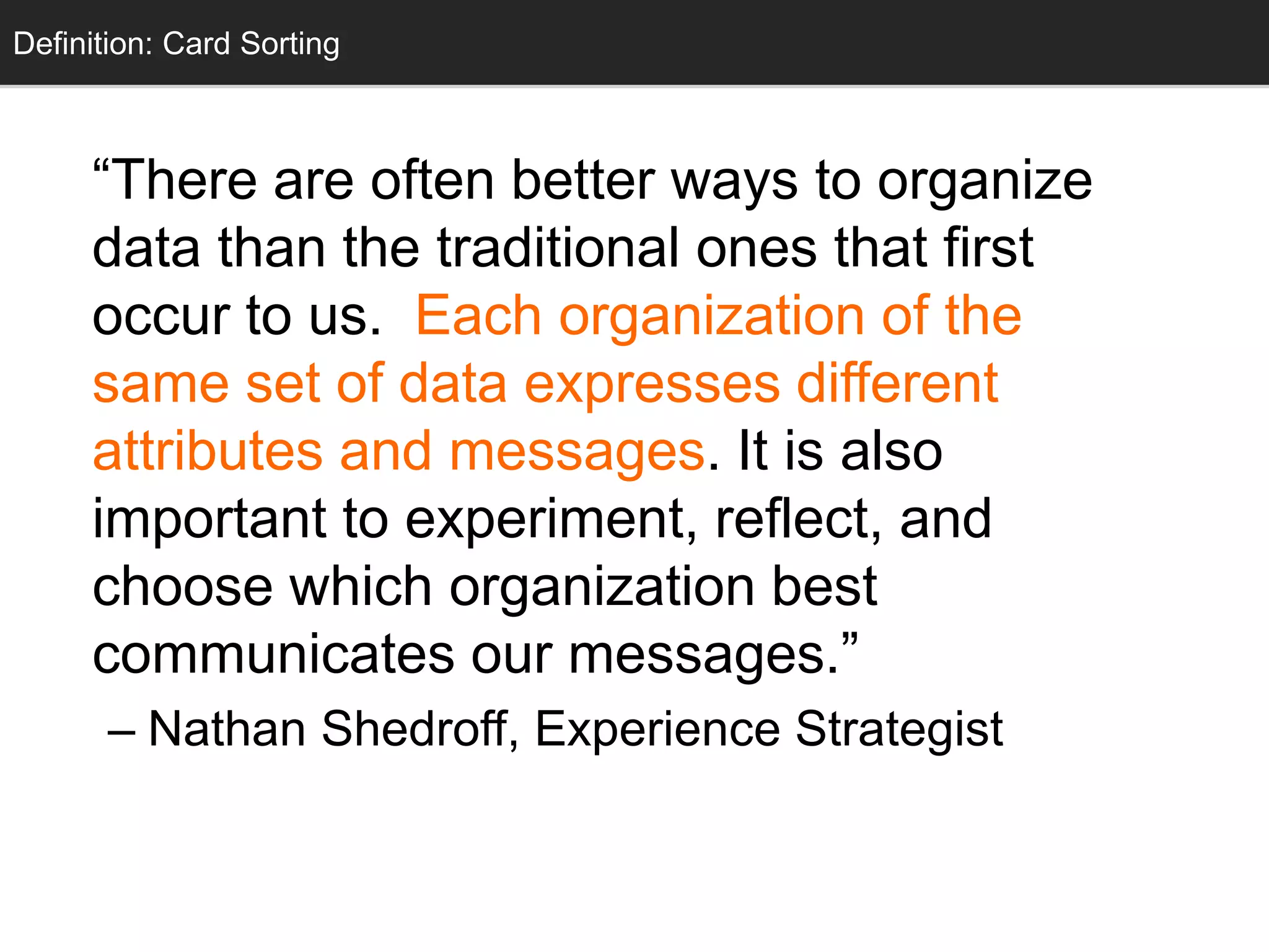 “There are often better ways to organize
data than the traditional ones that first
occur to us. Each organization of the
same set of data expresses different
attributes and messages. It is also
important to experiment, reflect, and
choose which organization best
communicates our messages.”
– Nathan Shedroff, Experience Strategist
Definition: Card Sorting
 