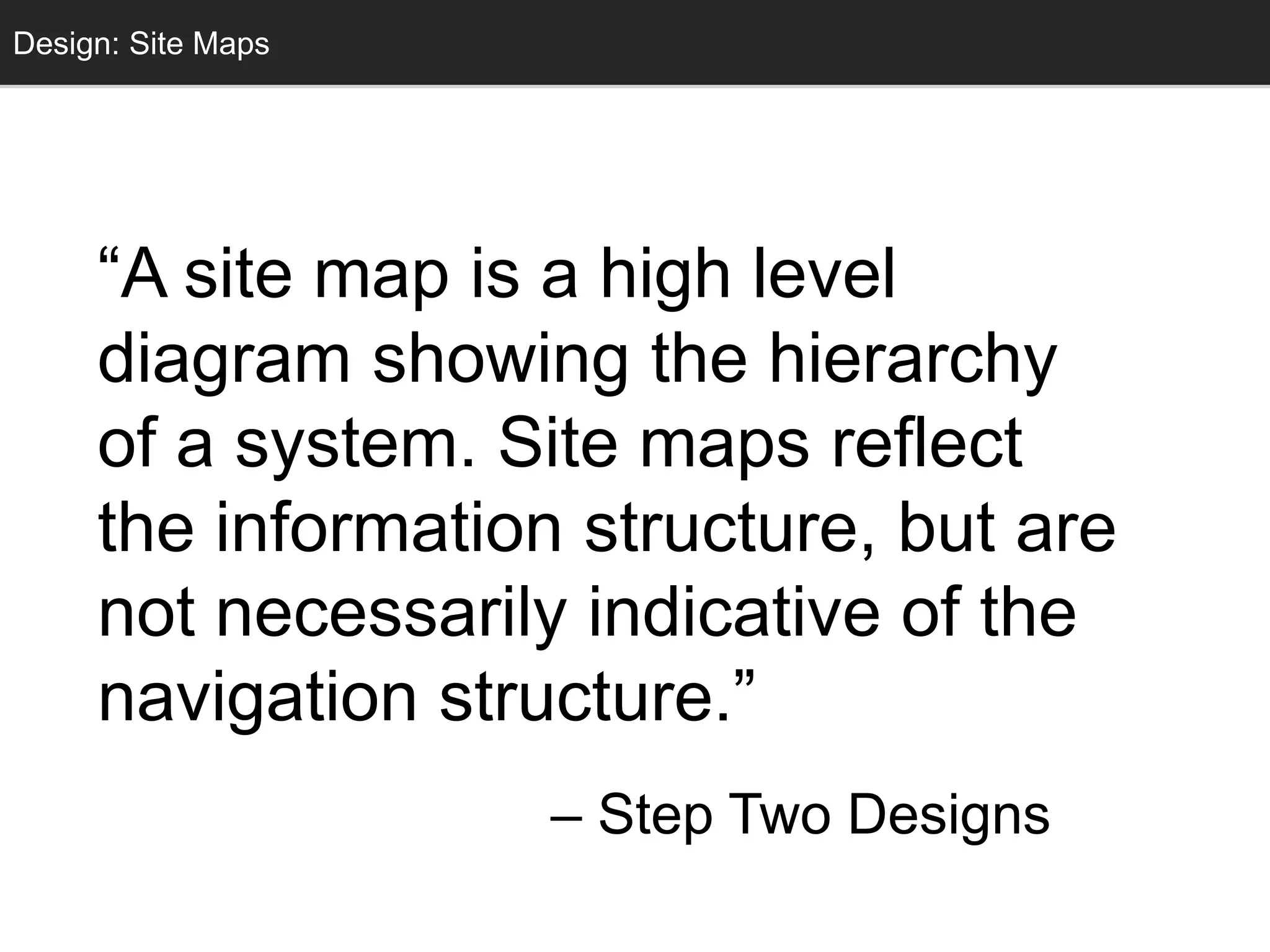 Conceptual DesignDesign: Site Maps
“A site map is a high level
diagram showing the hierarchy
of a system. Site maps reflect
the information structure, but are
not necessarily indicative of the
navigation structure.”
– Step Two Designs
 