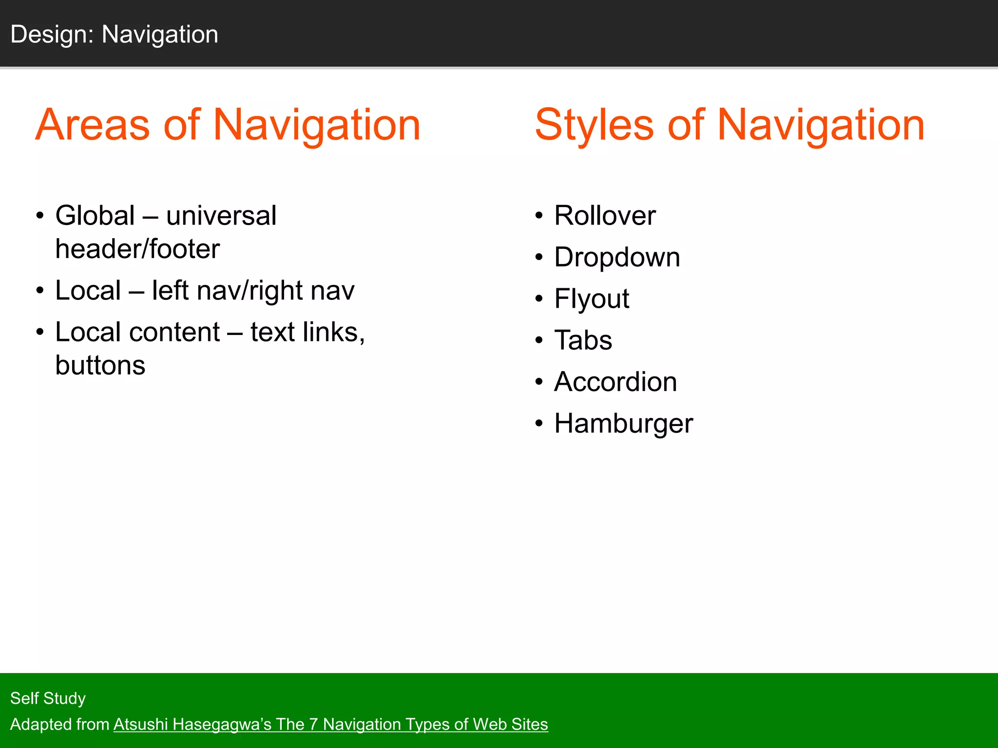 Areas of Navigation
• Global – universal
header/footer
• Local – left nav/right nav
• Local content – text links,
buttons
Self Study
Adapted from Atsushi Hasegagwa’s The 7 Navigation Types of Web Sites
Design: Navigation
Styles of Navigation
• Rollover
• Dropdown
• Flyout
• Tabs
• Accordion
• Hamburger
 