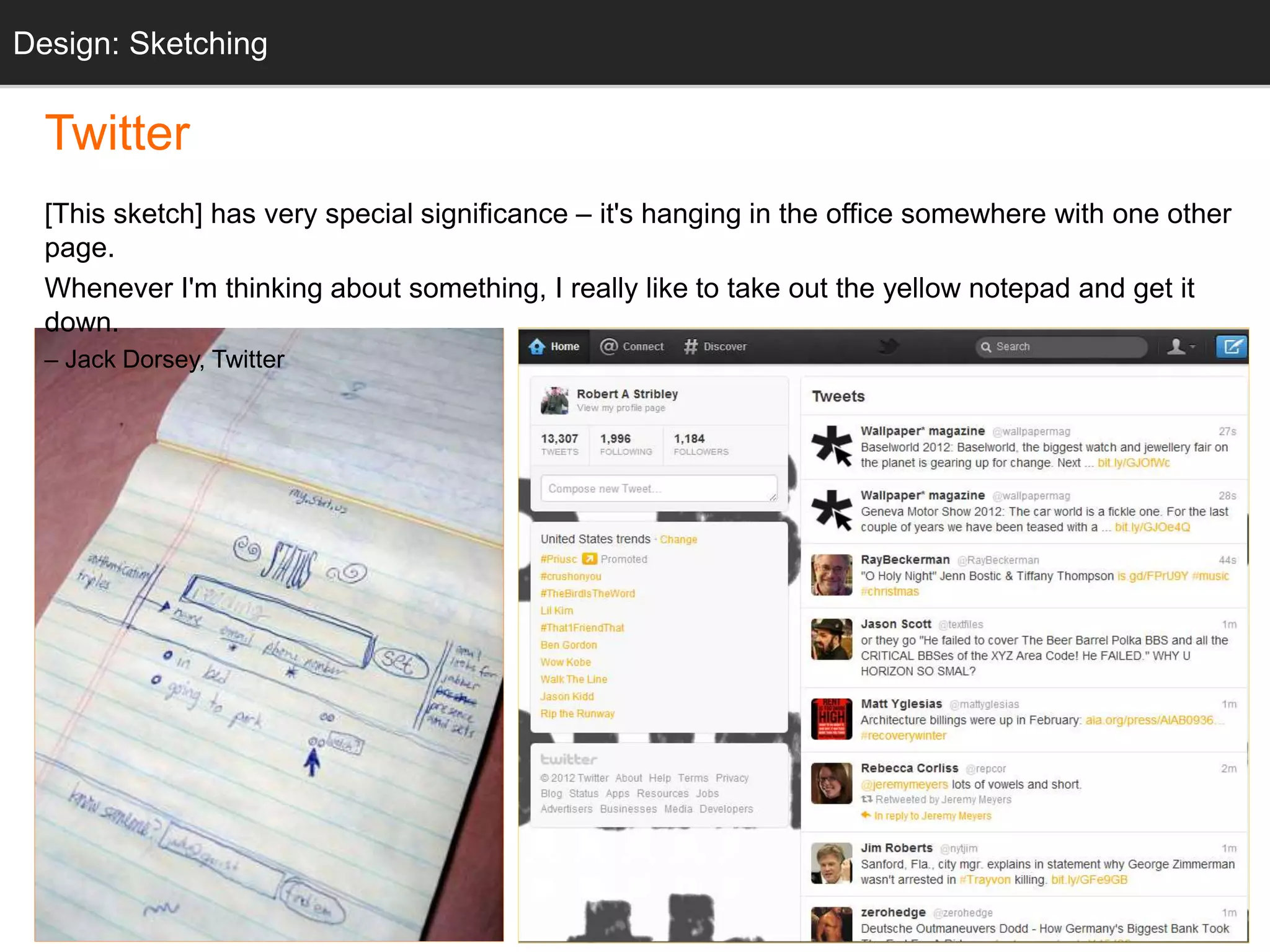 “twttr sketch” Twitter.com
Twitter
[This sketch] has very special significance – it's hanging in the office somewhere with one other
page.
Whenever I'm thinking about something, I really like to take out the yellow notepad and get it
down.
– Jack Dorsey, Twitter
Design: Sketching
 