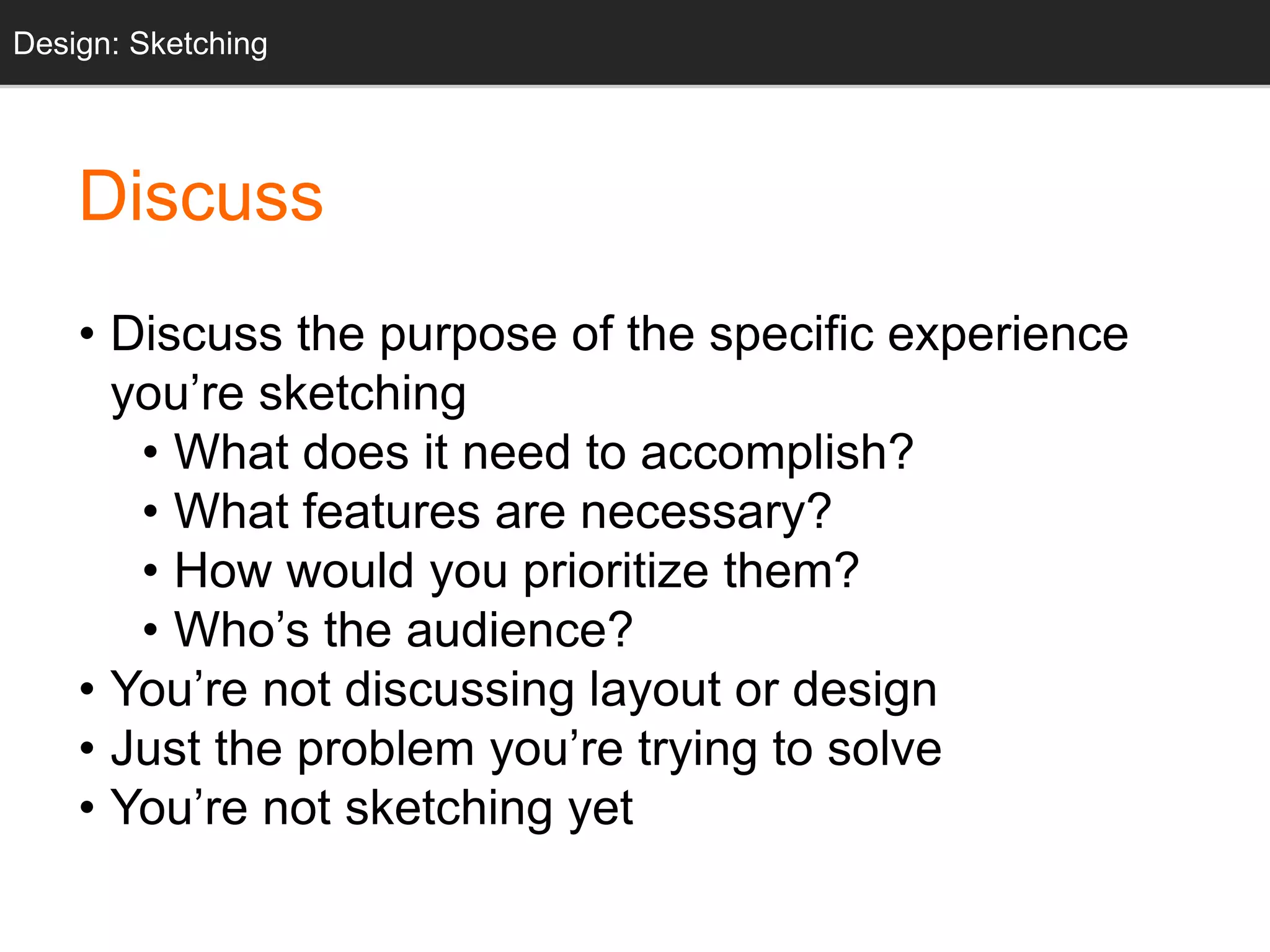 • Discuss the purpose of the specific experience
you’re sketching
• What does it need to accomplish?
• What features are necessary?
• How would you prioritize them?
• Who’s the audience?
• You’re not discussing layout or design
• Just the problem you’re trying to solve
• You’re not sketching yet
Design: Sketching
Discuss
 