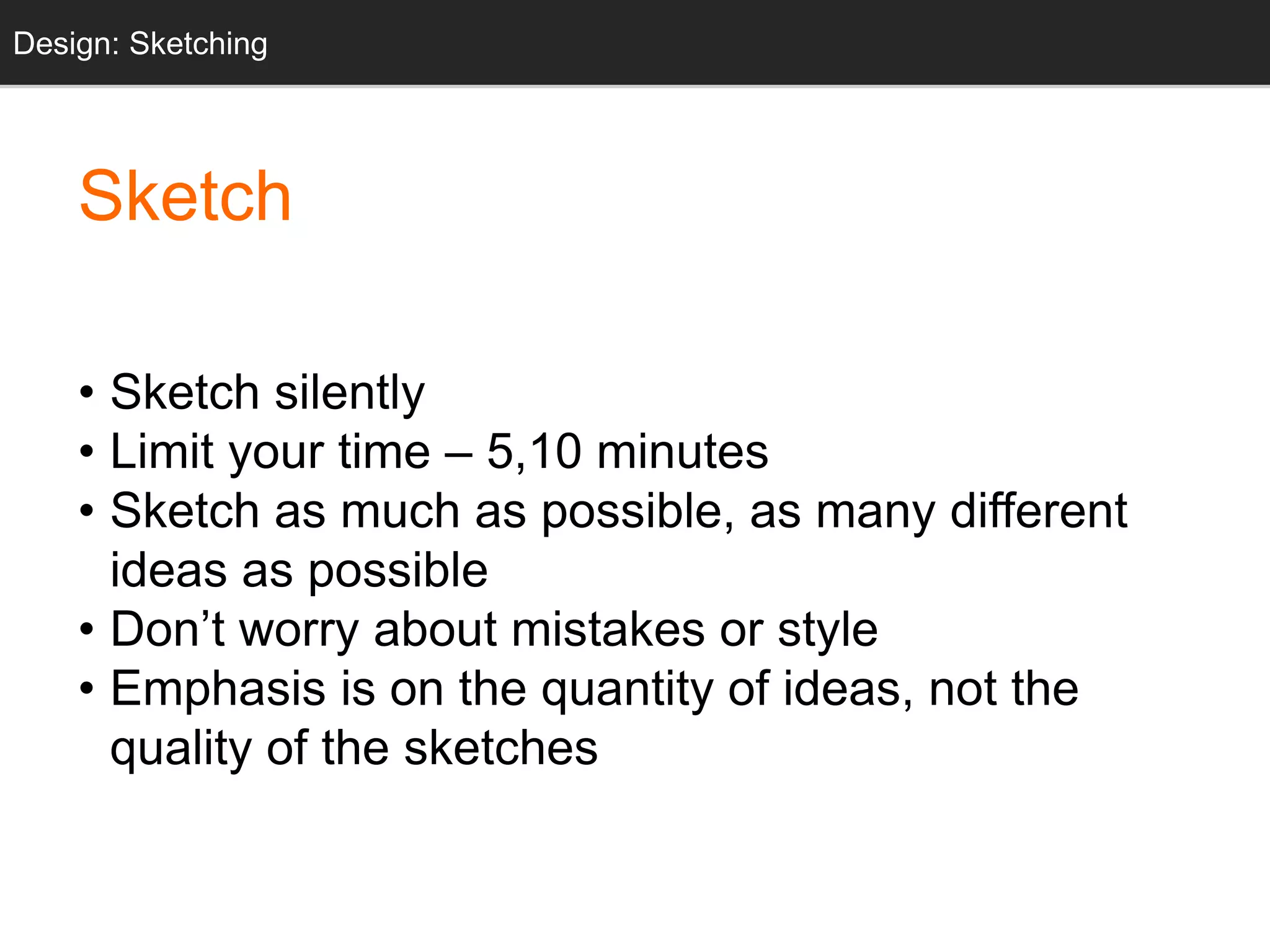 Sketch
• Sketch silently
• Limit your time – 5,10 minutes
• Sketch as much as possible, as many different
ideas as possible
• Don’t worry about mistakes or style
• Emphasis is on the quantity of ideas, not the
quality of the sketches
Design: Sketching
 