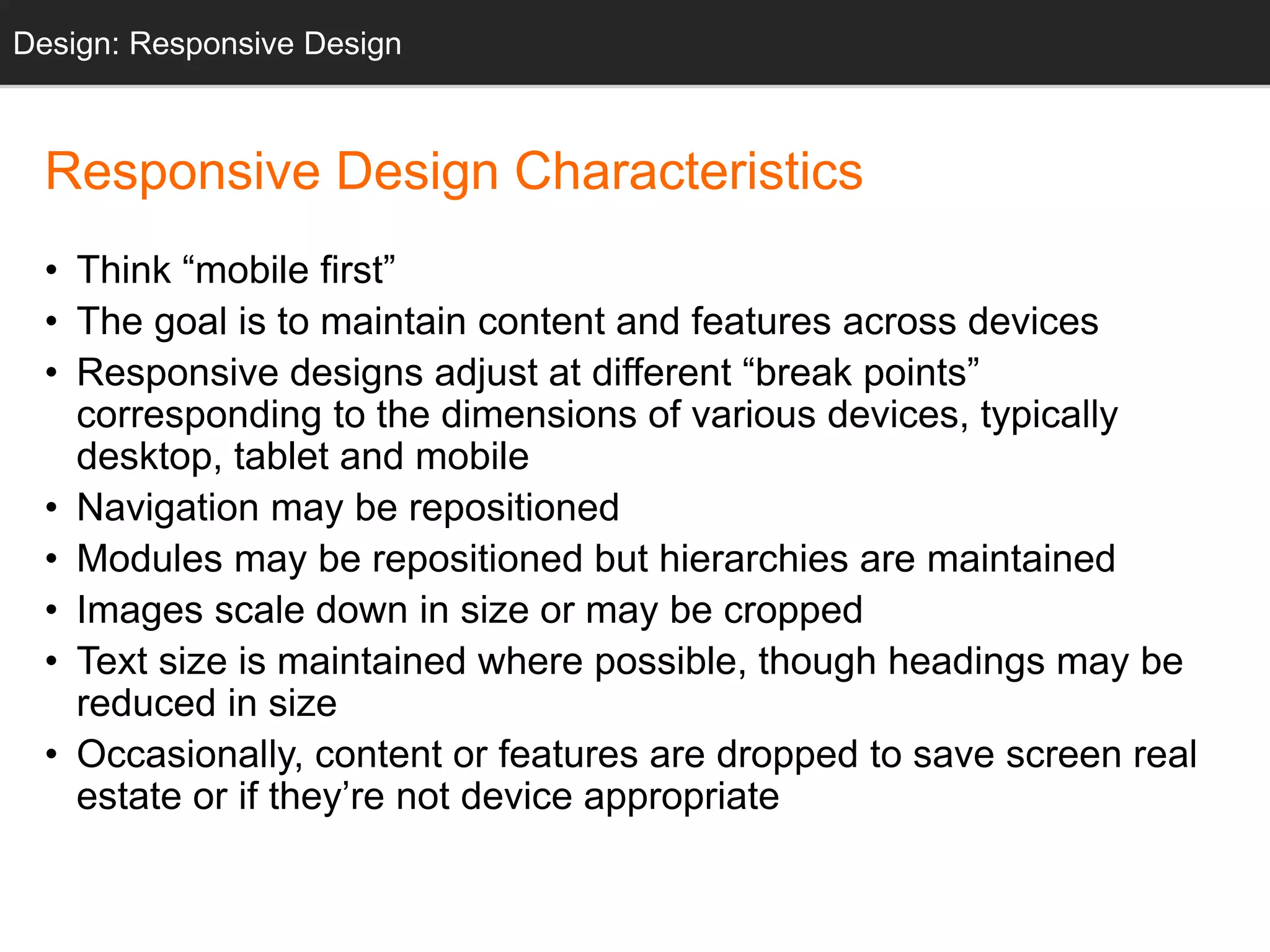 Design: Sketching
Responsive Design Characteristics
• Think “mobile first”
• The goal is to maintain content and features across devices
• Responsive designs adjust at different “break points”
corresponding to the dimensions of various devices, typically
desktop, tablet and mobile
• Navigation may be repositioned
• Modules may be repositioned but hierarchies are maintained
• Images scale down in size or may be cropped
• Text size is maintained where possible, though headings may be
reduced in size
• Occasionally, content or features are dropped to save screen real
estate or if they’re not device appropriate
Design: Responsive Design
 