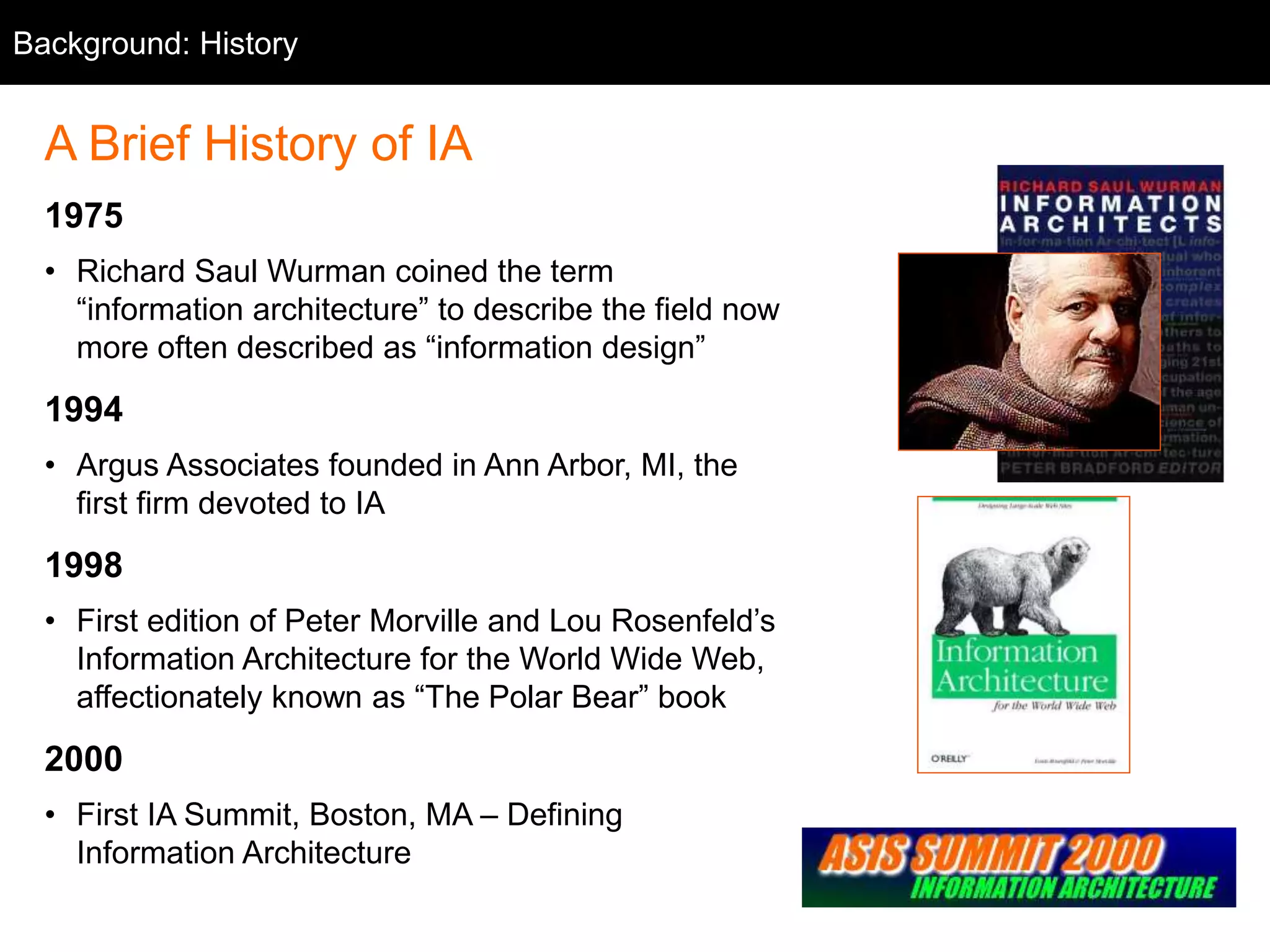 Background: History
A Brief History of IA
1975
• Richard Saul Wurman coined the term
“information architecture” to describe the field now
more often described as “information design”
1994
• Argus Associates founded in Ann Arbor, MI, the
first firm devoted to IA
1998
• First edition of Peter Morville and Lou Rosenfeld’s
Information Architecture for the World Wide Web,
affectionately known as “The Polar Bear” book
2000
• First IA Summit, Boston, MA – Defining
Information Architecture
 