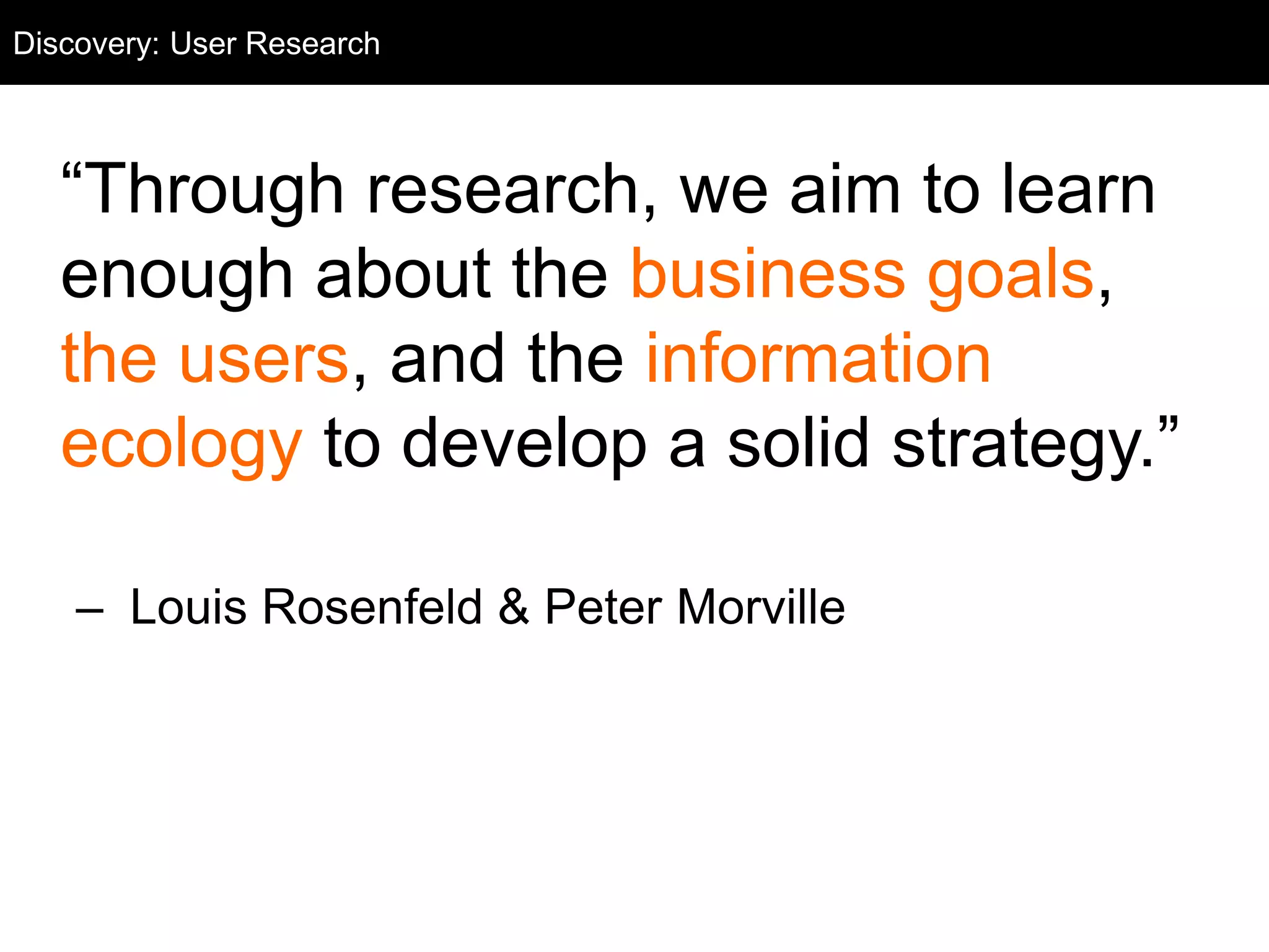User Research
“Through research, we aim to learn
enough about the business goals,
the users, and the information
ecology to develop a solid strategy.”
– Louis Rosenfeld & Peter Morville
Discovery: User Research
 