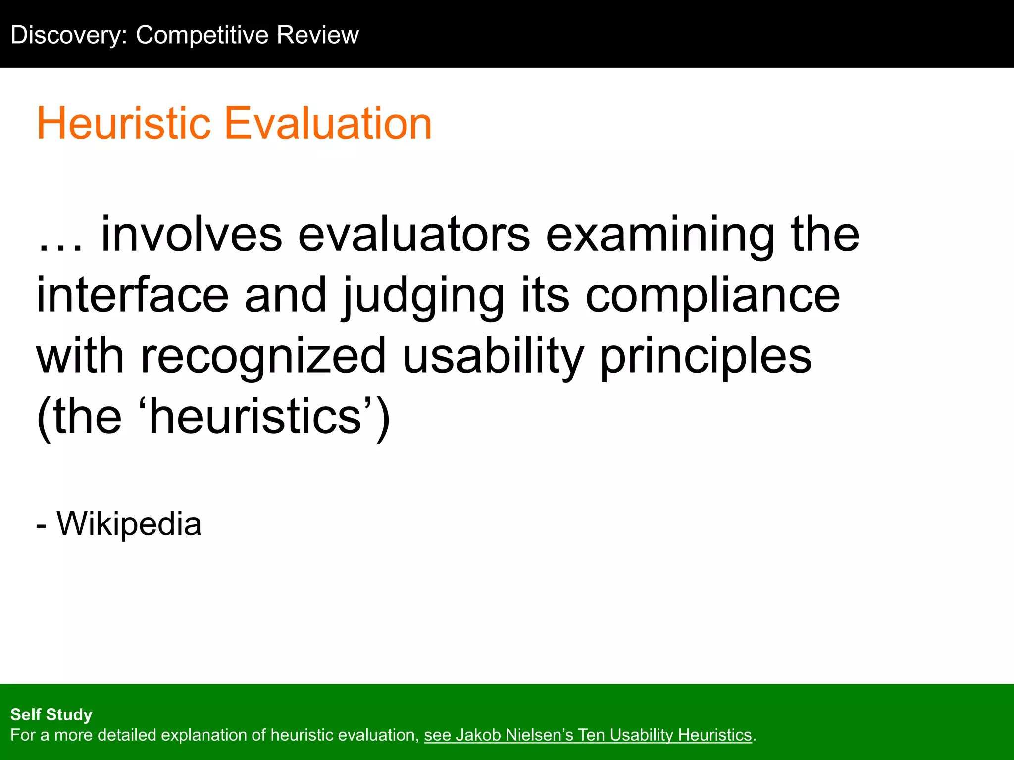 Competitive Review
Heuristic Evaluation
… involves evaluators examining the
interface and judging its compliance
with recognized usability principles
(the ‘heuristics’)
- Wikipedia
Discovery: Competitive Review
Self Study
For a more detailed explanation of heuristic evaluation, see Jakob Nielsen’s Ten Usability Heuristics.
 