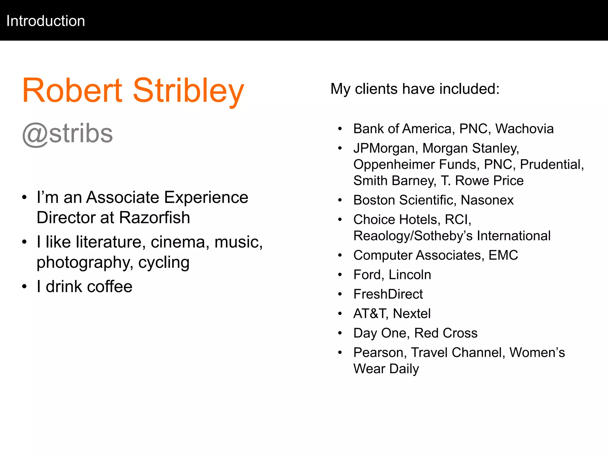 Intro
Robert Stribley
@stribs
• I’m an Associate Experience
Director at Razorfish
• I like literature, cinema, music,
photography, cycling
• I drink coffee
Introduction
My clients have included:
• Bank of America, PNC, Wachovia
• JPMorgan, Morgan Stanley,
Oppenheimer Funds, PNC, Prudential,
Smith Barney, T. Rowe Price
• Boston Scientific, Nasonex
• Choice Hotels, RCI,
Reaology/Sotheby’s International
• Computer Associates, EMC
• Ford, Lincoln
• FreshDirect
• AT&T, Nextel
• Day One, Red Cross
• Pearson, Travel Channel, Women’s
Wear Daily
 