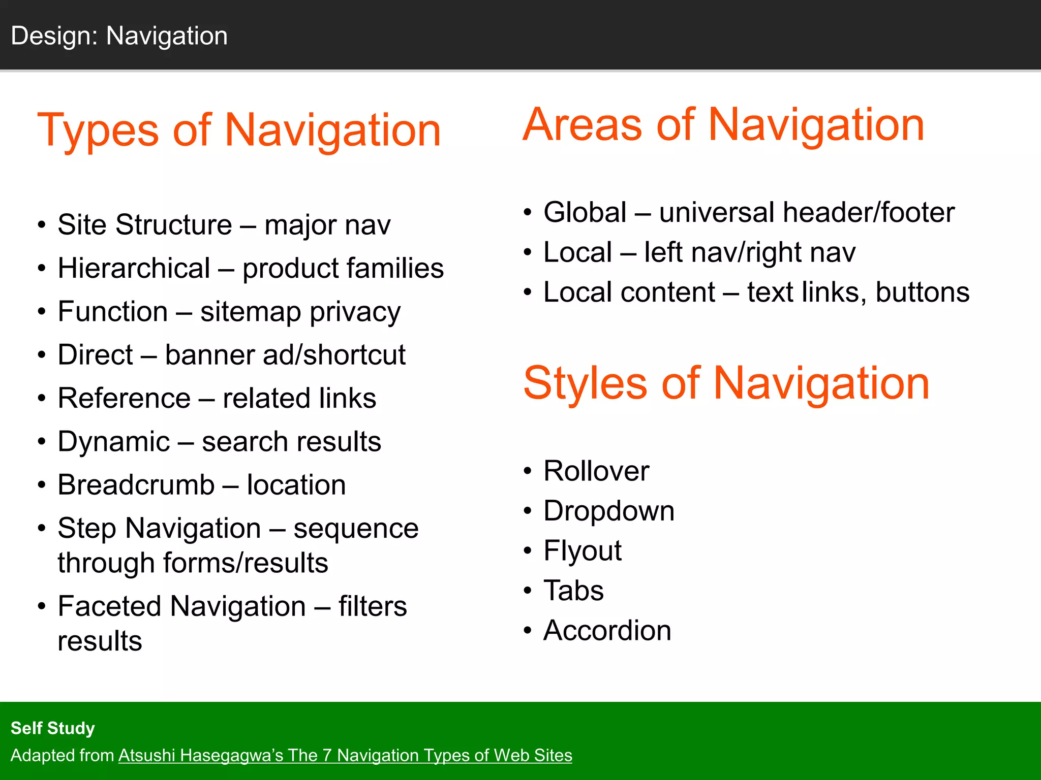 Grids
Types of Navigation
• Site Structure – major nav
• Hierarchical – product families
• Function – sitemap privacy
• Direct – banner ad/shortcut
• Reference – related links
• Dynamic – search results
• Breadcrumb – location
• Step Navigation – sequence
through forms/results
• Faceted Navigation – filters
results
Design: Navigation
Areas of Navigation
• Global – universal header/footer
• Local – left nav/right nav
• Local content – text links, buttons
Styles of Navigation
• Rollover
• Dropdown
• Flyout
• Tabs
• Accordion
Self Study
Adapted from Atsushi Hasegagwa’s The 7 Navigation Types of Web Sites
 