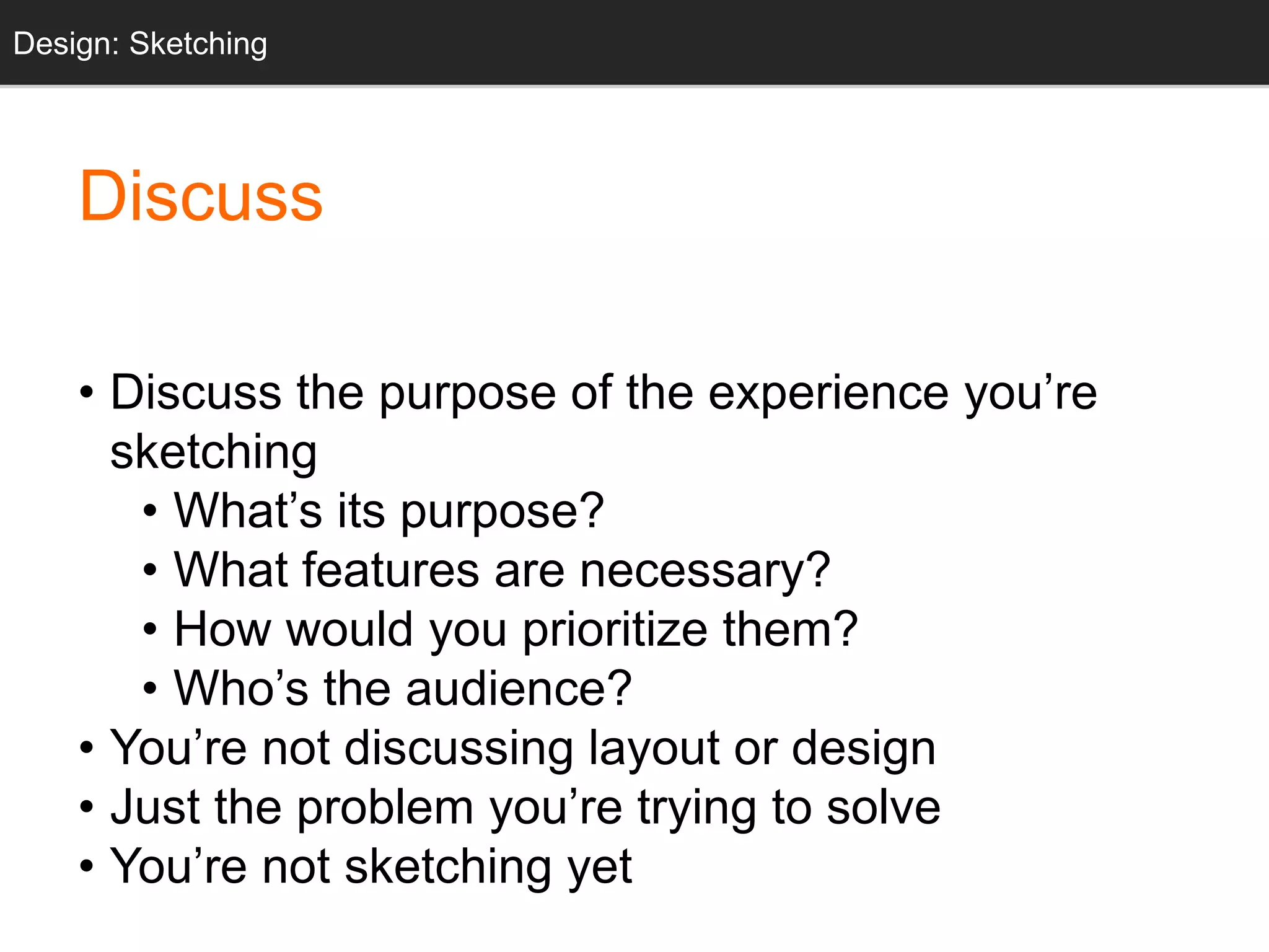 • Discuss the purpose of the experience you’re
sketching
• What’s its purpose?
• What features are necessary?
• How would you prioritize them?
• Who’s the audience?
• You’re not discussing layout or design
• Just the problem you’re trying to solve
• You’re not sketching yet
Design: Sketching
Discuss
 