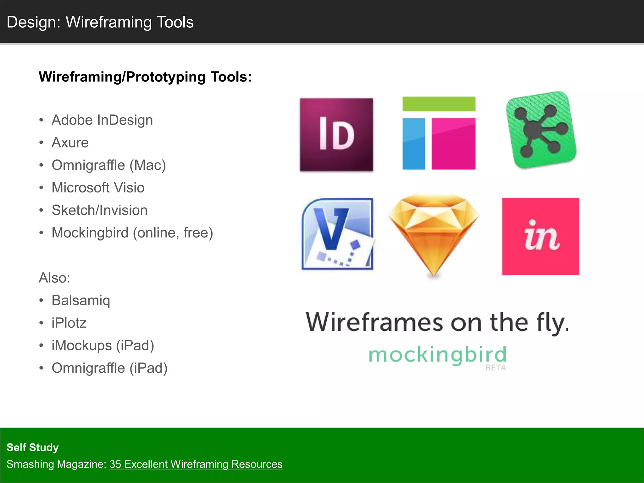 Wireframing/Prototyping Tools:
• Adobe InDesign
• Axure
• Omnigraffle (Mac)
• Microsoft Visio
• Sketch/Invision
• Mockingbird (online, free)
Also:
• Balsamiq
• iPlotz
• iMockups (iPad)
• Omnigraffle (iPad)
InfoDesign: Wireframing Tools
Self Study
Smashing Magazine: 35 Excellent Wireframing Resources
 