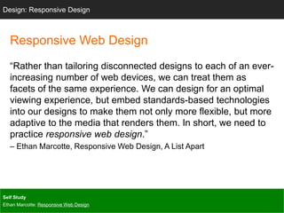 Design: Sketching
Responsive Web Design
“Rather than tailoring disconnected designs to each of an ever-
increasing number of web devices, we can treat them as
facets of the same experience. We can design for an optimal
viewing experience, but embed standards-based technologies
into our designs to make them not only more flexible, but more
adaptive to the media that renders them. In short, we need to
practice responsive web design.”
– Ethan Marcotte, Responsive Web Design, A List Apart
Design: Responsive Design
Self Study
Ethan Marcotte: Responsive Web Design
 