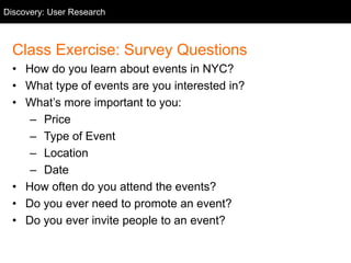 User Research
Class Exercise: Survey Questions
• How do you learn about events in NYC?
• What type of events are you interested in?
• What’s more important to you:
– Price
– Type of Event
– Location
– Date
• How often do you attend the events?
• Do you ever need to promote an event?
• Do you ever invite people to an event?
Discovery: User Research
 