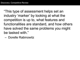 Discovery: Competitive Audit
“This type of assessment helps set an
industry ‘marker’ by looking at what the
competition is up to, what features and
functionalities are standard, and how others
have solved the same problems you might
be tasked with.”
– Dorelle Rabinowitz
Discovery: Competitive Review
 