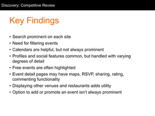 Competitive Review
Key Findings
• Search prominent on each site
• Need for filtering events
• Calendars are helpful, but not always prominent
• Profiles and social features common, but handled with varying
degrees of detail
• Free events are often highlighted
• Event detail pages may have maps, RSVP, sharing, rating,
commenting functionality
• Displaying other venues and restaurants adds utility
• Option to add or promote an event isn’t always prominent
Discovery: Competitive Review
 