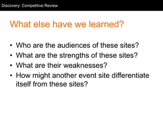 Competitive Review
What else have we learned?
• Who are the audiences of these sites?
• What are the strengths of these sites?
• What are their weaknesses?
• How might another event site differentiate
itself from these sites?
Discovery: Competitive Review
 