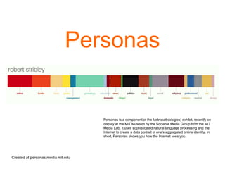 Personas
Created at personas.media.mit.edu
Personas is a component of the Metropath(ologies) exhibit, recently on
display at the MIT Museum by the Sociable Media Group from the MIT
Media Lab. It uses sophisticated natural language processing and the
Internet to create a data portrait of one's aggregated online identity. In
short, Personas shows you how the Internet sees you.
 
