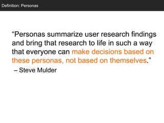 Personas
“Personas summarize user research findings
and bring that research to life in such a way
that everyone can make decisions based on
these personas, not based on themselves.”
– Steve Mulder
Definition: Personas
 
