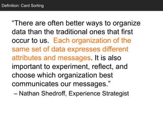 Card Sorting
“There are often better ways to organize
data than the traditional ones that first
occur to us. Each organization of the
same set of data expresses different
attributes and messages. It is also
important to experiment, reflect, and
choose which organization best
communicates our messages.”
– Nathan Shedroff, Experience Strategist
Definition: Card Sorting
 